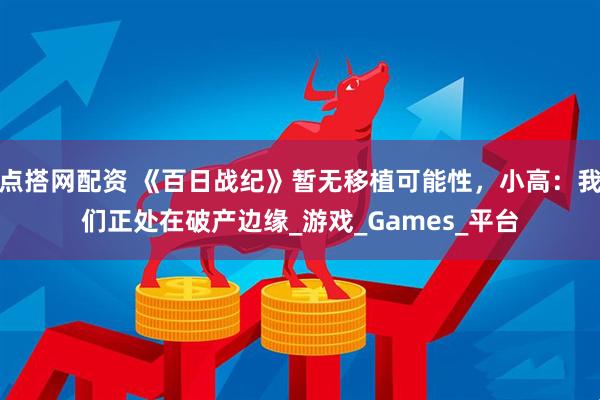 点搭网配资 《百日战纪》暂无移植可能性,小高:我们正处在破产边缘_游戏_Games_平台