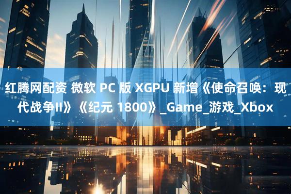 红腾网配资 微软 PC 版 XGPU 新增《使命召唤:现代战争II》《纪元 1800》_Game_游戏_Xbox