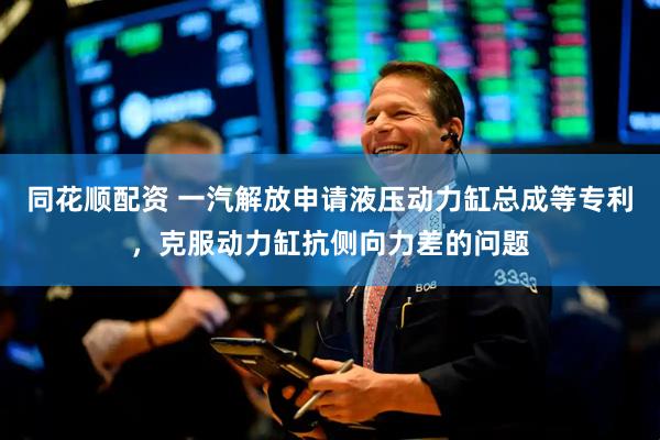 同花顺配资 一汽解放申请液压动力缸总成等专利,克服动力缸抗侧向力差的问题