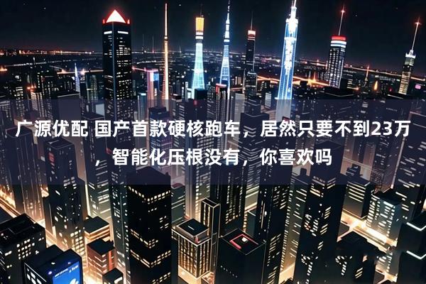 广源优配 国产首款硬核跑车,居然只要不到23万,智能化压根没有,你喜欢吗