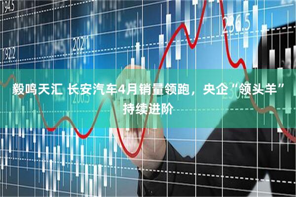 毅鸣天汇 长安汽车4月销量领跑,央企“领头羊”持续进阶