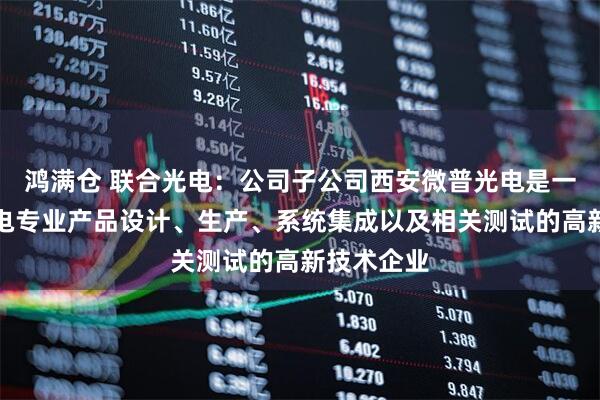 鸿满仓 联合光电：公司子公司西安微普光电是一家从事光电专业产品设计、生产、系统集成以及相关测试的高新技术企业