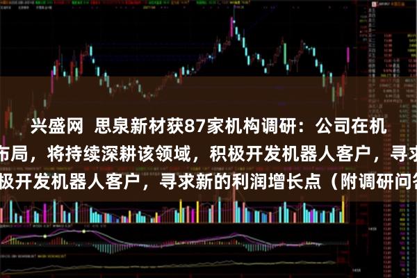 兴盛网  思泉新材获87家机构调研:公司在机器人散热方案上已进行布局,将持续深耕该领域,积极开发机器人客户,寻求新的利润增长点(附调研问答)