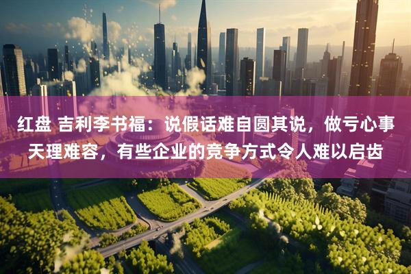 红盘 吉利李书福:说假话难自圆其说,做亏心事天理难容,有些企业的竞争方式令人难以启齿