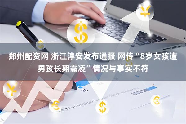 郑州配资网 浙江淳安发布通报 网传“8岁女孩遭男孩长期霸凌”情况与事实不符
