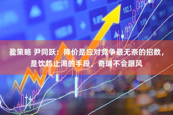 盈策略 尹同跃:降价是应对竞争最无奈的招数,是饮鸩止渴的手段,奇瑞不会跟风