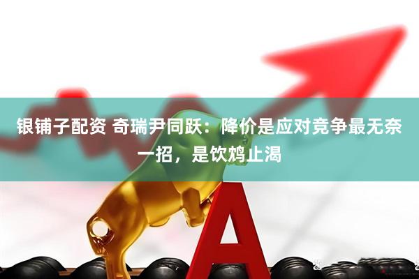 银铺子配资 奇瑞尹同跃:降价是应对竞争最无奈一招,是饮鸩止渴