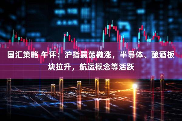 国汇策略 午评:沪指震荡微涨,半导体、酿酒板块拉升,航运概念等活跃