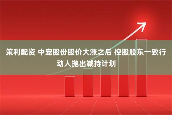 策利配资 中宠股份股价大涨之后 控股股东一致行动人抛出减持计划
