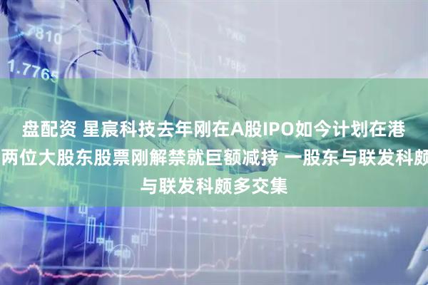 盘配资 星宸科技去年刚在A股IPO如今计划在港股上市 两位大股东股票刚解禁就巨额减持 一股东与联发科颇多交集