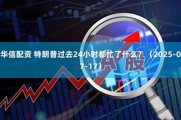 华信配资 特朗普过去24小时都忙了什么?(2025-07-17)