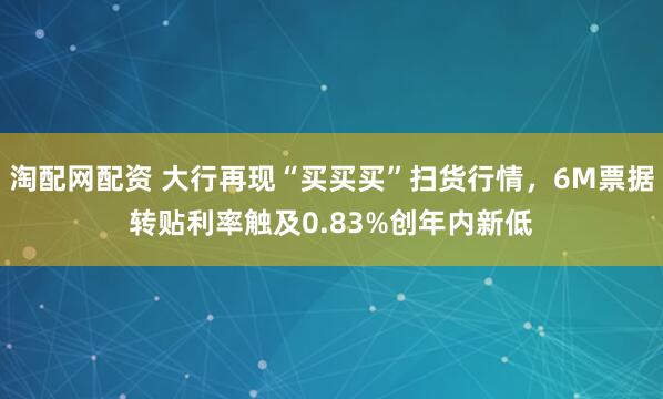 淘配网配资 大行再现“买买买”扫货行情,6M票据转贴利率触及0.83%创年内新低