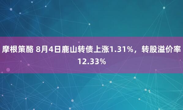 摩根策酪 8月4日鹿山转债上涨1.31%，转股溢价率12.33%