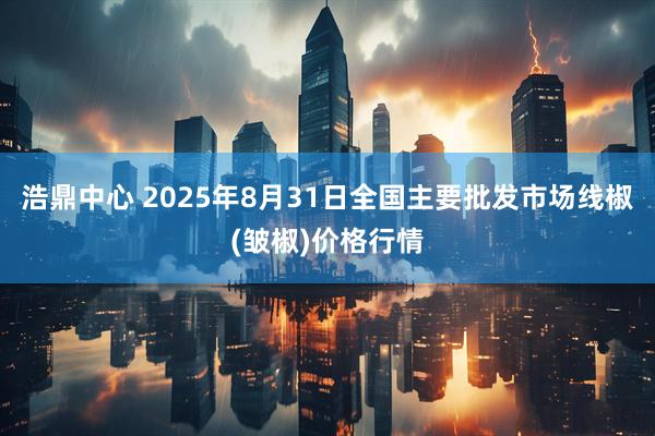 浩鼎中心 2025年8月31日全国主要批发市场线椒(皱椒)价格行情