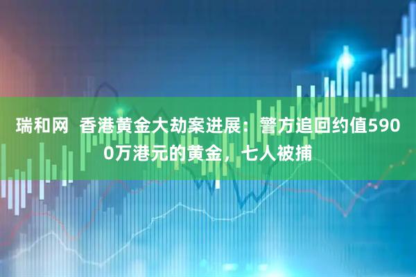 瑞和网  香港黄金大劫案进展:警方追回约值5900万港元的黄金,七人被捕