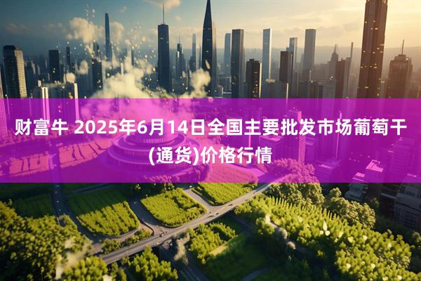财富牛 2025年6月14日全国主要批发市场葡萄干(通货)价格行情