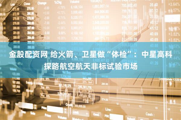 金股配资网 给火箭、卫星做“体检”:中星高科探路航空航天非标试验市场