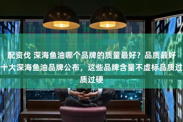 配资伐 深海鱼油哪个品牌的质量最好？品质最好的十大深海鱼油品牌公布，这些品牌含量不虚标品质过硬