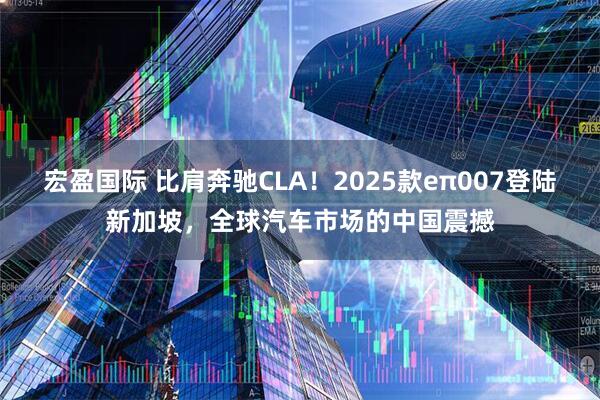 宏盈国际 比肩奔驰CLA！2025款eπ007登陆新加坡，全球汽车市场的中国震撼