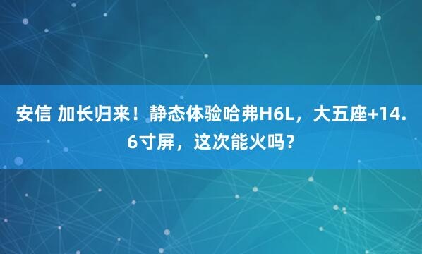 安信 加长归来！静态体验哈弗H6L，大五座+14.6寸屏，这次能火吗？