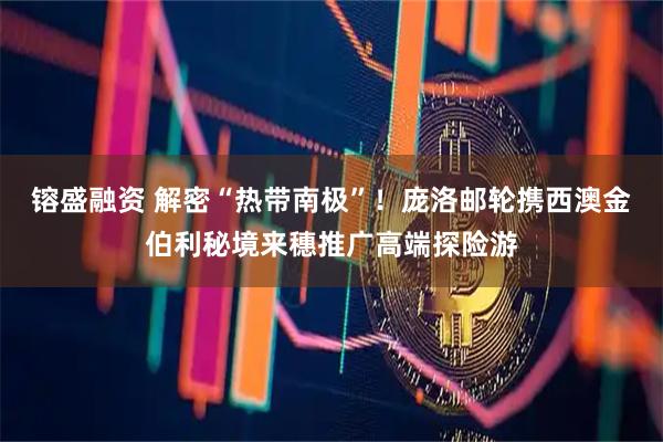 镕盛融资 解密“热带南极”！庞洛邮轮携西澳金伯利秘境来穗推广高端探险游