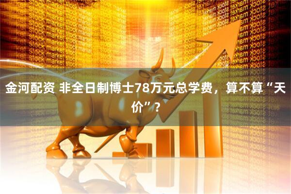 金河配资 非全日制博士78万元总学费,算不算“天价”?