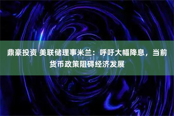 鼎豪投资 美联储理事米兰：呼吁大幅降息，当前货币政策阻碍经济发展