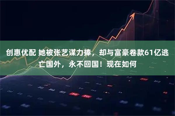 创惠优配 她被张艺谋力捧，却与富豪卷款61亿逃亡国外，永不回国！现在如何