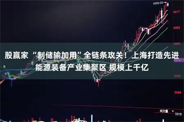 股赢家 “制储输加用”全链条攻关！上海打造先进能源装备产业集聚区 规模上千亿