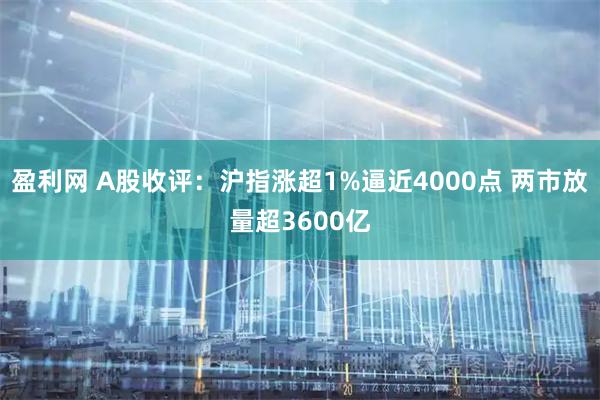 盈利网 A股收评：沪指涨超1%逼近4000点 两市放量超3600亿