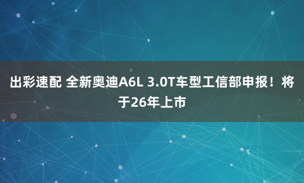 出彩速配 全新奥迪A6L 3.0T车型工信部申报！将于26年上市