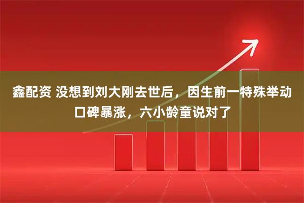 鑫配资 没想到刘大刚去世后，因生前一特殊举动口碑暴涨，六小龄童说对了