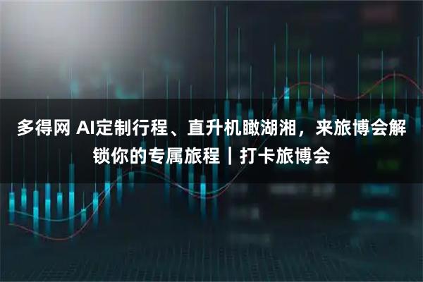 多得网 AI定制行程、直升机瞰湖湘，来旅博会解锁你的专属旅程｜打卡旅博会