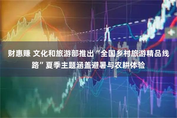 财惠赚 文化和旅游部推出“全国乡村旅游精品线路”夏季主题涵盖避暑与农耕体验