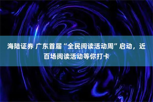 海陆证券 广东首届“全民阅读活动周”启动，近百场阅读活动等你打卡